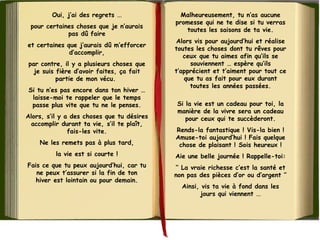 Oui, j’ai des regrets ...
pour certaines choses que je n’aurais
pas dû faire
et certaines que j’aurais dû m’efforcer
d’accomplir,
par contre, il y a plusieurs choses que
je suis fière d’avoir faites, ça fait
partie de mon vécu.
Si tu n’es pas encore dans ton hiver …
laisse-moi te rappeler que le temps
passe plus vite que tu ne le penses.
Alors, s’il y a des choses que tu désires
accomplir durant ta vie, s’il te plaît,
fais-les vite.
Ne les remets pas à plus tard,
la vie est si courte !
Fais ce que tu peux aujourd’hui, car tu
ne peux t’assurer si la fin de ton
hiver est lointain ou pour demain.
Malheureusement, tu n’as aucune
promesse qui ne te dise si tu verras
toutes les saisons de ta vie.
Alors vis pour aujourd’hui et réalise
toutes les choses dont tu rêves pour
ceux que tu aimes afin qu’ils se
souviennent … espère qu’ils
t’apprécient et t’aiment pour tout ce
que tu as fait pour eux durant
toutes les années passées.
Si la vie est un cadeau pour toi, la
manière de la vivre sera un cadeau
pour ceux qui te succèderont.
Rends-la fantastique ! Vis-la bien !
Amuse-toi aujourd’hui ! Fais quelque
chose de plaisant ! Sois heureux !
Aie une belle journée ! Rappelle-toi:
‘’ La vraie richesse c’est la santé et
non pas des pièces d’or ou d’argent ’’
Ainsi, vis ta vie à fond dans les
jours qui viennent ...
 
