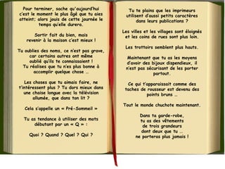 Pour terminer, sache qu'aujourd’hui
c’est le moment le plus âgé que tu aies
atteint; alors jouis de cette journée le
temps qu’elle durera.
Sortir fait du bien, mais
revenir à la maison c’est mieux !
Tu oublies des noms, ce n’est pas grave,
car certains autres ont même
oublié qu’ils te connaissaient !
Tu réalises que tu n’es plus bonne à
accomplir quelque chose …
Les choses que tu aimais faire, ne
t’intéressent plus ? Tu dors mieux dans
une chaise longue avec la télévision
allumée, que dans ton lit ?
Cela s’appelle un « Pré-Sommeil »
Tu as tendance à utiliser des mots
débutant par un « Q » :
Quoi ? Quand ? Quel ? Qui ?
Tu te plains que les imprimeurs
utilisent d’aussi petits caractères
dans leurs publications ?
Les villes et les villages sont éloignés
et les coins de rues sont plus loin.
Les trottoirs semblent plus hauts.
Maintenant que tu as les moyens
d’avoir des bijoux dispendieux, il
n’est pas sécurisant de les porter
partout.
Ce qui t’apparaissait comme des
taches de rousseur est devenu des
points bruns …
Tout le monde chuchote maintenant.
Dans ta garde-robe,
tu as des vêtements
de trois grandeurs
dont deux que tu ...
ne porteras plus jamais !
 