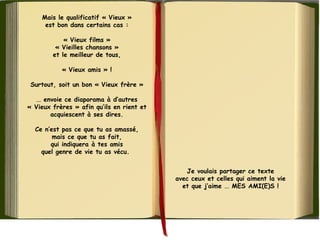 Mais le qualificatif « Vieux »
est bon dans certains cas :
« Vieux films »
« Vieilles chansons »
et le meilleur de tous,
« Vieux amis » !
Surtout, soit un bon « Vieux frère »
... envoie ce diaporama à d’autres
« Vieux frères » afin qu’ils en rient et
acquiescent à ses dires.
Ce n’est pas ce que tu as amassé,
mais ce que tu as fait,
qui indiquera à tes amis
quel genre de vie tu as vécu. 
Je voulais partager ce texte
avec ceux et celles qui aiment la vie
et que j’aime ... MES AMI(E)S !
 