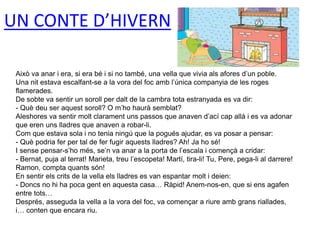 UN CONTE D’HIVERN
Això va anar i era, si era bé i si no també, una vella que vivia als afores d’un poble.
Una nit estava escalfant-se a la vora del foc amb l’única companyia de les roges
flamerades.
De sobte va sentir un soroll per dalt de la cambra tota estranyada es va dir:
- Què deu ser aquest soroll? O m’ho haurà semblat?
Aleshores va sentir molt clarament uns passos que anaven d’ací cap allà i es va adonar
que eren uns lladres que anaven a robar-li.
Com que estava sola i no tenia ningú que la pogués ajudar, es va posar a pensar:
- Què podria fer per tal de fer fugir aquests lladres? Ah! Ja ho sé!
I sense pensar-s’ho més, se’n va anar a la porta de l’escala i començà a cridar:
- Bernat, puja al terrat! Marieta, treu l’escopeta! Martí, tira-li! Tu, Pere, pega-li al darrere!
Ramon, compta quants són!
En sentir els crits de la vella els lladres es van espantar molt i deien:
- Doncs no hi ha poca gent en aquesta casa… Ràpid! Anem-nos-en, que si ens agafen
entre tots…
Després, asseguda la vella a la vora del foc, va començar a riure amb grans riallades,
i… conten que encara riu.
 