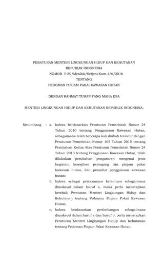 PERATURAN MENTERI LINGKUNGAN HIDUP DAN KEHUTANAN
REPUBLIK INDONESIA
NOMOR P.50/Menlhk/Setjen/Kum.1/6/2016
TENTANG
PEDOMAN PINJAM PAKAI KAWASAN HUTAN
DENGAN RAHMAT TUHAN YANG MAHA ESA
MENTERI LINGKUNGAN HIDUP DAN KEHUTANAN REPUBLIK INDONESIA,
Menimbang : a. bahwa berdasarkan Peraturan Pemerintah Nomor 24
Tahun 2010 tentang Penggunaan Kawasan Hutan,
sebagaimana telah beberapa kali diubah terakhir dengan
Peraturan Pemerintah Nomor 105 Tahun 2015 tentang
Perubahan Kedua Atas Peraturan Pemerintah Nomor 24
Tahun 2010 tentang Penggunaan Kawasan Hutan, telah
dilakukan perubahan pengaturan mengenai jenis
kegiatan, kewajiban pemegang izin pinjam pakai
kawasan hutan, dan prosedur penggunaan kawasan
hutan;
b. bahwa sebagai pelaksanaan ketentuan sebagaimana
dimaksud dalam huruf a, maka perlu menetapkan
kembali Peraturan Menteri Lingkungan Hidup dan
Kehutanan tentang Pedoman Pinjam Pakai Kawasan
Hutan;
c. bahwa berdasarkan pertimbangan sebagaimana
dimaksud dalam huruf a dan huruf b, perlu menetapkan
Peraturan Menteri Lingkungan Hidup dan Kehutanan
tentang Pedoman Pinjam Pakai Kawasan Hutan;
 