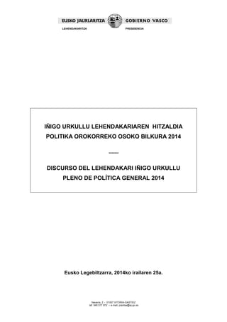 Navarra, 2 – 01007 VITORIA-GASTEIZ 
tef. 945 017 972 – e-mail: prentsa@ej-gv.es 
LEHENDAKARITZA 
PRESIDENCIA 
IÑIGO URKULLU LEHENDAKARIAREN HITZALDIA 
POLITIKA OROKORREKO OSOKO BILKURA 2014 
------- 
DISCURSO DEL LEHENDAKARI IÑIGO URKULLU 
PLENO DE POLÍTICA GENERAL 2014 
Eusko Legebiltzarra, 2014ko irailaren 25a. 
 