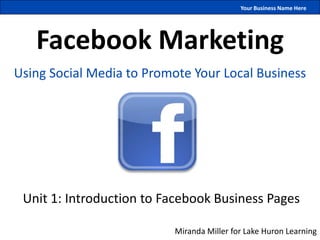 Your Business Name Here




   Facebook Marketing
Using Social Media to Promote Your Local Business




 Unit 1: Introduction to Facebook Business Pages

                          Miranda Miller for Lake Huron Learning
 