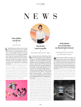 | 10 |
Actualités News
_
L’emblématique marque de la mode
des sports extrêmes, Vans, célèbre
cette année son cinquantième anniver-
saire. Lancé en 1966 en Californie, le petit
tennis en toile est maintenant présent
dans 75 pays, et quelque 450 boutiques.
Pour cette occasion, Vans sortira, tout au
long de l’année, des produits spéciaux
à l’instar du Pack Late Night, mettant à
l’honneur nos mets favoris : impossible
de résister ! Vans, the iconic fashion brand
for extreme sports, is celebrating its fif-
tieth anniversary this year. Launched in
California in 1966, its canvas tennis shoes
are now to be found in 75 countries and
some 450 boutiques. To celebrate the
occasion, throughout the year Vans will
bringing out special products, such as the
Late Night Pack, giving pride of place to
our favourite foods – irresistible  !
La marque de couture britannique Paul
Smith remettra à jour, dans sa collection
automne – hiver 2016, les lignes définissant
sagriffe.Parsoucidesimplification,leslignes
actuelles se voient regroupées en deux col-
lections : Paul Smith, et PS By Paul Smith,
pluscasual.Costumesauxlignesparfaitesun
brin british, rayures traditionnelles et impri-
mésanimaux–dinosaures,tigres,girafes…-,
couleurs vives des tableaux Pop Art, touche
de cachemire et de cyclisme – Paul Smith
étant un ancien cycliste… - Tout est là pour
créerun lookvintage parfaitement sixties, et
pourhabillerles businessmen anglosaxons…
et français ! The British clothing brand Paul
Smith will be updating its hallmark lines for
its Autumn-Winter 2016 collection. The cur-
rent ranges are being streamlined into two
collections : Paul Smith and the more casual
PS By Paul Smith, featuring perfectly-cut
suits with a rather British touch. As well as
traditional pinstripes, there’s also a selection
of animal print casual wear (dinosaurs, tigers
andgiraffes),alongwithhoundstoothpatterns,
bright psychedelic colours, touches of cash-
mere, and shades ofcycling (Paul Smith used
to be a cyclist) ; in short, everything it takes
to create that perfect sixties vintage look for
businessmen – on eitherside ofthe Channel.
Après Londres, Berlin et Pékin, le
constructeur automobile allemand
Audi prépare l’ouverture, en juin 2016, de
son centre Audi City Paris. Situé place du
Marche Saint-Honoré, ce showroom inno-
vant proposera à la clientèle une expérience
interactive inédite àtravers destechnologies
de pointe. After London, Berlin, and Beijing,
German carmakerAudi is preparing to open
its Audi City Paris centre in June 2016. This
innovative showroom on Place du Marche
Saint-Honoré will offer customers a brand-
new, interactive experience using state-of-
the-art technology.
N E W S
Vans célèbre
ses 50 ans
-
Vans turns 50
Audi prépare
son arrivée place
du Marché Saint-Honoré
-
Audi prepares to arrive at Place
du Marché Saint-Honoré
Paul Smith
ressort sa griffe
-
Paul Smith makes its mark – again
 