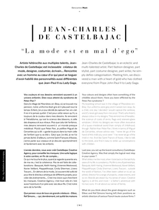 | 14 |
Rencontre Meet
_
Vos couleurs et vos dessins renvoient souvent à un
univers enfantin. Etes-vous atteint du syndrome de
Peter-Pan ?
Dans levillage de Mesnières-en-Bray, où se trouvait ma
pension, notre uniforme était gris et il pleuvait tout le
temps. Enfant, j’ai un jourdécidé de capturerl’arc-en-ciel.
Il ne m’a jamais quitté. C’est pour cette raison qu’il y a
toujours de la couleur dans mes dessins. Ils renvoient
à l’héraldisme, qui est la science des blasons, à celle
des drapeaux et auxvitraux. Plus que celui de l’enfance,
mes dessins renvoient souvent à un monde presque
médiéval. Plutôt que Peter Pan, je préfère Miguel de
Cervantes qui a dit : « garde toujours dans ta main celle
de l’enfant que tu as été ». Celui que j’ai été, je ne l’ai
jamais lâché. D’ailleurs, comme Saint François d’Assise,
j’aime parler aux oiseaux et je discute spontanément
et facilement avec les enfants.
L’année dernière, vous avez créé Castelbajac Creative
Agency, pourconseillerles marques. Une suite logique
à votre carrière, en fin de compte…
Ce qui metouche le plus, quand je regarde quarante ans
de ma vie, c’est la cohérence. Ma vie est faite de colla-
borations : Basquiat, Keith Haring,VivienneWestwood,
Xavier Veillant, Mappelthorpe, Cindy Sherman, Livero
Toscani… En dehors de la mode, j’ai souvent été sollicité
pourêtre le directeurartistique de différents projets, pour
créer des événements… C’est ma vision que cherchent
les marques. Creative Agency, c’est tout cela et c’est
aussi l’aventure d’un père avec ses deux fils. C’est notre
sens de la famille.
Que pensez-vous de tous ces grands créateurs - Elbaz,
RafSimons…-qui,dernièrement,ontquittélesmaisons
Par-byOmbelinedeLouvigny
J E A N - C H A R L E S
D E C A S T E L B A J A C
Artiste hétéroclite aux multiples talents, Jean-
Charles de Castelbajac est inclassable : créateur de
mode, designer, costumier, écrivain… Rencontre
avec un homme au cœur d’or qui peut se targuer
d’avoir habillé des personnalités aussi différentes
que Jean-Paul II ou Lady Gaga.
Jean-Charles de Castelbajac is an eclectic and
multi-talented artist. Part fashion designer, part
stylist, part costume designer, part writer, he sim-
ply defies categorisation. Meeting him, we disco-
vered a man with a heart of gold who has clothed
everyone from Pope John Paul II to Lady Gaga.
Your colours and designs often have something of the
childlike about them. Have you been afflicted by the
Peter Pan syndrome  ?
My boarding school was in the village of Mesnières-en-
Bray. Our uniforms were grey and it rained non-stop. As
a child, one day I decided I would capture the rainbow,
and it’s nevergot awayfrom me since  !That’swhythere’s
always colourin mydesigns.Theyremind me ofheraldry :
the science of coats of arms, flags and stained-glass
windows. I think my designs are more often evocative
of a quasi-medieval world than simply of childhood,
though. Ratherthan Peter Pan, I think in terms of Miguel
de Cervantes, whose advice was : “ never let go of the
hand of the child you once were ”. I’ve never let go of the
child in me. And like Saint Francis of Assisi, I like to talk
to the birds, and find it easy to strike up conversations
with children.
Lastyear,yousetupthebrandconsultancyCastelbajac
Creative Agency. Was that simply the logical next step
in your career  ?
Whatstrikesmethemost,whenIlookbackonthelastforty
yearsofmylife,isconsistency.Mylifeisoneofpartnerships.
Basquiat,KeithHaring,VivienneWestwood,XavierVeillant,
Mappelthorpe, Cindy Sherman, Livero Toscani… outside
the world of fashion, I’ve often been called on to act as
artistic directorfor a range of projects, create events, and
so on. Brands are drawn by my sense of vision. Creative
Agency is all this and more – a father’s adventure with
his two sons. It’s all about our sense of family.
What do you think about the great designers such as
Elbaz and Raf Simons having left their positions as
artisticdirectorsofvariousFrenchhautecouturefirms  ?
“ L a m o d e e s t e n m a l d ’ e g o ”
 