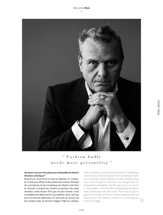 | 15 |
Mode-Fashion
Rencontre Meet
_
>
“   F a s h i o n b a d l y
n e e d s m o r e p e r s o n a l i t y  ”
de haute-couture françaises pourlesquelles ils étaient
directeur artistique ?
Quand j’ai commencé et que je réalisais un croquis,
je n’avais pas affaire à des personnes sortant d’écoles
de commerces et de marketing me disant comment
le revisiter. Lorsque les choses se passent de cette
manière, votre dessin finit par ne plus exister. Il est
complétement désincarné. Le problème, donc, est que
tous ces jeunes talentueux ne sont pas au service de
leur propre style. Ils doivent intégrer l’idée du créateur
When I started out, and produced a sketch orsomething,
I didn’t have to deal with people from marketing orfresh
out of business school telling me what needed doing
to it. Once you get to that point, your design ends up
disappearing altogether. The life and soul is cut out of
it. The problem is that all these budding talents haven’t
really developed their own style. They have to get to
grips with the idea of being a creative designer and not
impose their own identity, or they end up sending out
mixed messages.
 