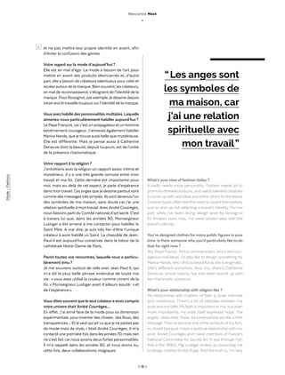 | 16 |
> et ne pas mettre leur propre identité en avant, afin
d’éviter la confusion des genres.
Votre regard sur la mode d’aujourd’hui ?
Elle est en mal d’égo. La mode a besoin de l’art pour
mettre en avant des produits désincarnés et, d’autre
part, elle a besoin de créateurs talentueux pour créer et
recréerautourde la marque. Bien souvent, les créateurs,
en mal de reconnaissance, s’éloignent de l’identité de la
marque. PourRossignol, parexemple, je dessine depuis
treize ans ettravailletoujours surl’identité de la marque.
Vous avez habillé des personnalités multiples. Laquelle
aimeriez-vous particulièrement habiller aujourd’hui ?
Le Pape François, carc’est un propagateuret un homme
extrêmement courageux.J’aimerais également habiller
Marina Hands, que jetrouve aussi belle que mystérieuse.
Elle est différente. Mais je pense aussi à Catherine
Deneuve dont la beauté, depuis toujours, est de l’ordre
de la présence charismatique.
Votre rapport à la religion ?
J’entretiens avec la religion un rapport assez intime et
mystérieux. Il y a une très grande osmose entre mon
travail et ma foi. Cette dernière est importante pour
moi, mais au-delà de cet aspect, je parle d’espérance
dans montravail. Ces anges que je dessine partout sont
comme des messagestrès simples. Ils sont devenus l’un
des symboles de ma maison, sans doute car j’ai une
relation spirituelle à mon travail.AvecAndré Courrèges,
nous faisions parti du Comité national d’art sacré. C’est
à travers lui que, dans les années 90, Monseigneur
Lustiger a été amené à me contacter pour habiller le
Saint Père. A vrai dire, je suis très fier d’être l’unique
créateur à avoir habillé un Saint. La chasuble de Jean-
Paul II est aujourd’hui conservée dans le trésor de la
cathédrale Notre-Dame de Paris.
Parmi toutes vos rencontres, laquelle vous a particu-
lièrement ému ?
Je me souviens surtout de celle avec Jean Paul II, qui
m’a dit la plus belle phrase entendue de toute ma
vie : « vous avez utilisé la couleur comme ciment de la
foi. » Monseigneur Lustiger avait d’ailleurs ajouté : « et
de l’espérance ».
Vous dites souvent que le seul créateura avoircompris
votre univers était André Courrèges…
En effet. J’ai aimé faire de la mode pour sa dimension
expérimentale, pourinventerdes choses : des flous, des
transparences… Et le seul qui aitvu que je ne parlais pas
de mode mais de style, c’était André Courrèges. Il m’a
contacté une premièrefois dans les années 70, mais rien
ne s’est fait car nous avions deux fortes personnalités.
Il m’a rappelé dans les années 90, et nous avons eu,
cette fois, deux collaborations magiques.
What’s your view of fashion today  ?
It badly needs more personality. Fashion needs art to
promote ethereal products, and needstalented creatives
tocomeupwithnewideasandrefineothersforthebrand.
Creative types often feel the need to assert themselves,
and so end up not reflecting a brand’s identity. For my
part, while I’ve been doing design work for Rossignol
for thirteen years now, I’ve never broken step with the
brand’s identity.
You’ve designed clothes formanypublic figures inyour
time. Isthere someonewhoyou’d particularlyliketo do
that for right now  ?
Yes, Pope Francis : he’s a communicator, and averycou-
rageous individual. I’d also like to design something for
Marina Hands,who Ifind as beautiful as she is enigmatic.
She’s different somehow. And, too, there’s Catherine
Deneuve, whose beauty has ever been bound up with
her charismatic presence.
What’s your relationship with religion like  ?
My relationship with matters of faith is quite intimate
and mysterious. There’s a lot of interplay between my
work and myfaith. Myfaith is important to me, but even
more importantly, my work itself expresses hope. The
angels I draw here, there, and everywhere are like a little
message.They’ve become one ofthe symbols ofmyfirm,
no doubt because I have a spiritual relationship with my
work. André Courrèges and I were members of France’s
National Committee for Sacred Art. It was through him
that in the 1990s, Mgr Lustiger ended up contacting me
to design clothes for the Pope. And the truth is, I’m very
“ Les anges sont
les symboles de
ma maison, car
j'ai une relation
spirituelle avec
mon travail ”
Rencontre Meet
_
Mode-Fashion
 