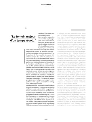 | 22 |
demanièreàêtreutilisésdans
les champs de fleurs.
Dans les salles adjacentes,
un ensemble de photogra-
phies noir et blanc retracent
les étapes de fabrication du
parfum. Réalisé au début du
XXe siècle à Grasse, ce repor-
tage s’impose comme unté-
moin majeurd’untemps révolu. Desfilms mettent
également en lumière les différents procédés –
cueillette, enfleurage, distillation, laboratoire… – et
l’importance de l’homme, pilier de ce savoir-faire
artisanal. Un peu plus loin, le musée expose un
orgue à parfum sur lequel sont exposées quelque
250essencesdifférentes.Unéveildessensmarqué
parlesnotesaciduléesdesagrumes,laissanttantôt
la place à des notes florales ou fruitées, tantôt à
des touches épicées ou boisées. L’occasion d’ap-
prendre l’évolution olfactive d’un parfum au fil des
heures, et de comprendre le mécanisme des notes
de tête, de cœur et de fond : les notes d’agrumes
ou d’aromates, prépondérantes les deux premières
heures, laissent ensuite la place aux notes fleuries,
vertes, fruitées ou épicées, puis, passée la sixième
heure, aux notes boisées. C’est autour de ce grand
principe et de ces multiples essences que le maître
parfumeur met au point, parfois à force de longs
mois de travail, ses recettes.
Passées ces étapes, le Nouveau Musée du Parfum
présenteauvisiteuruneimpressionnantecollection
de flacons anciens. Un véritable voyage dans le
temps, permettant de redécouvrir l’évolutions des
culturesàtraverslessiècleset,même,lesmillénaires,
puisque le plus ancien exposé est daté de – 3 000 !
De l’Egypte ancienne jusqu’aux parfums coutures
des temps modernes, en passant par l’art du fla-
connage des XVIIe et XVIIIe siècles, les pots-pourris
deLouisXIV,ouencorelesnécessairesdevoyageet
les coffrets précieux du XVIIIe siècle… pas moins de
300 objets retracent l’histoire de la parfumerie. ◊
a display of stills and maceration tanks dating
back to the late nineteenth century ; visitors
learn that in the past these items were portable,
so that they could be used in the flower fields.
In the adjacent rooms, a series of black and
white photographs show the stages in per-
fume manufacturing. This photo-report was
made in Grasse in the early twentieth century,
an important testimony to an age long since
departed. There are also films showing the details
of different processes such as picking, enfleurage,
distillation and lab work – as well as highlighting
the importance of the people themselves, the
cornerstone of this craft. A little further on, the
museum displays a perfume organ featuring
some 250 different essential oils. The resulting
awakening of the senses introduces sharp citrus
scents, giving way to floral and fruity fragrances
or spicier, woody notes. This is the place to learn
how the scent of a perfume changes with the
passage of time and understand the mechanism
of top, heart and base notes : citrus or herbal
notes dominate for the first couple of hours,
before making way for floral, green, fruity or
spicy notes and then, after six hours, woody
notes. Master perfumers use this great principle
– and the many different essential oils at their
disposal – to perfect their recipes, sometimes
calling for many months of work.
Following on from these sequences, the New
Perfume Museum presents visitors with an im-
pressive collection of historic bottles. This voyage
through time depicts changing cultures down
through the centuries, and indeed millennia – the
oldest bottle on display dates back to 3000 BC.
There are over three hundred objects covering the
history of perfume-making, from Ancient Egypt
to the designer perfumes of modern times, not
forgetting the bottle art of the seventeenth and
eighteenth centuries, Louis XIV’s pot pourris,
and eighteenth-century travel kits and caskets. ◊
“Le témoin majeur
d’un temps révolu ”
>
Reportage Report
_
 