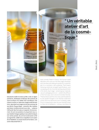 Rubrique Rubric
_
| 25 |
laboratoire à taille humaine qu’elle a créé, en région
parisienne, développe et fabrique des produits de
soins à la façon d’un atelier d’art cosmétique, c’est
àdireensuivantuncahierdeschargesextrêmement
strict, répondant aux exigences les plus pointues de
ses clients. Chaque étape – extraction des matières
premières, conditionnement sous vide… – préserve
l’efficacité des formules et respecte l’environne-
ment. Ce sont ces produits, et uniquement ceux-ci,
quel’epidermologueappliqueàsespatientsdepuis
son centre parisien. Et comme la demande ne fait
qu’augmenter,JoëlleCioccos’apprêteàouvrir,place
de la Madeleine, sa propre école de formation. Une
sorte d’aboutissement. ◊
that’s entirely Made in France : the human-sized
laboratory she’s set up in the Paris region develops
and manufactures treatment products in a practice
akin to a cosmetics craft workshop. That means
following extremely stringent specifications, and
complying with the most demanding requirements
of its clients. Each stage – extracting raw materials,
vacuum packaging and so on – protectsthe efficacy
of the formulas and is environmentally-friendly.
These products are the only ones used for patients
by the epidermologist in her Parisian treatment
centre.And since demand is ever-increasing,Joëlle
Ciocco is preparing to open her own training school
on Place de la Madeleine – a fitting culmination. ◊
“ Un véritable
atelier d’art
de la cosmé-
tique ”
Beauté-Beauty
 