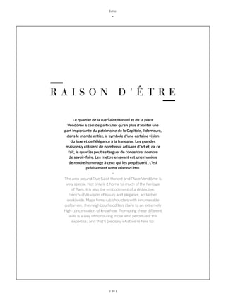 | 03 |
Edito
_
R A I S O N D ' Ê T R E
Le quartier de la rue Saint Honoré et de la place
Vendôme a ceci de particulier qu’en plus d’abriter une
part importante du patrimoine de la Capitale, il demeure,
dans le monde entier, le symbole d’une certaine vision
du luxe et de l’élégance à la française. Les grandes
maisons y côtoient de nombreux artisans d’art et, de ce
fait, le quartier peut se targuer de concentrer nombre
de savoir-faire. Les mettre en avant est une manière
de rendre hommage à ceux qui les perpétuent ; c’est
précisément notre raison d’être.
-
The area around Rue Saint Honoré and Place Vendôme is
very special. Not only is it home to much of the heritage
of Paris, it is also the embodiment of a distinctive,
French-style vision of luxury and elegance, acclaimed
worldwide. Major firms rub shoulders with innumerable
craftsmen ; the neighbourhood lays claim to an extremely
high concentration of knowhow. Promoting these different
skills is a way of honouring those who perpetuate this
expertise ; and that’s precisely what we’re here for.
 