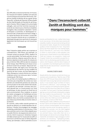 | 30 |
des difficultés à charmer les femmes. A l’inverse,
les marques de tradition joaillière sont perçues
comme presque exclusivement féminines, mal-
gré les qualités évidentes de leur garde-temps
masculins : la Dandy de Chaumet, la Pierre Arpels
de Van Cleef & Arpels, la Première XL de Poiray,
parmi d’autres. Pétris d’orgueil viril ou de simples
préjugés, rares sont les hommes à pousser la
porte de ces maisons pour y faire leurs emplettes
horlogères. Deux exception subsistent : Cartier
et Chopard. La première, en développant no-
tamment des complications de haute voltige, a
su s’attirer les faveurs de monsieur. La seconde,
sous l’impulsion directe de son co-président, a
développé des gammes sportives et classiques
également très techniques qui ont trouvé leur
public.
Stricte parité
Mais l’industrie révèle parfois ses surprises et
contradictions. TAG Heuer, par exemple. La
marque suisse du groupe LVMH, dopée à la
course automobile, à la haute précision et aux
sports extrêmes, dispose aujourd’hui des col-
lections réparties à stricte parité. Et, de plus en
plus, la femme TAG s’affirme dans la croissance
de la marque. Que TAG Heuer ait réussi ce tour
de force ne doit rien au hasard : depuis de nom-
breuses années, elle signe à tour de bras des
ambassadrices de charme. Du top modèle à la
sportive de haut niveau, de Cara Delevingne à
Maria Sharapova, la jeune femme du nouveau
millénaire aime à se retrouver dans l’univers
marketing de TAG Heuer.
Car, au final, si le marketing fera la différence, il
n’arrivera pas à équilibrer les ventes tout seul.
Derrière une volonté très paritaire, les canaux de
communication et de vente restent très sexués.
En publicité, par exemple : monsieur sera sou-
vent abordé avec un visuel produit nul, froid
et technique, le plus souvent sur fond noir et
sans environnement. Pour madame, ce seront
de vastes campagnes où l’esthétique primera
toujours : celle d’un corps, d’un paysage, d’une
célébrité. Avec une montre, accessoirement. Car
pour beaucoup d’entre elles, la montre reste un
accessoire.
En somme, cette noble volonté paritaire ne
saurait se réduire à un simple équilibre de col-
lections. Il faudra l’accompagner de messages
marketing, publicitaires et commerciaux. Si les
deux premiers sont en train d’être adaptés pour
un public féminin, les espaces de vente ont en-
core du chemin à parcourir. Certaines marques
ont déjà compris que l’on ne pouvait accueillir un
homme et une femme avec le même dispositif.
Poiray, par exemple, a été la première à ouvrir
“ Dans l’inconscient collectif,
Zenith et Breitling sont des
marques pour hommes ”
brands, and therefore for men ; neitherfinds it easy
to win overwomen. On the other hand, brands with
a jewellerytradition are perceived as being almost
exclusively for ladies, despite the incontrovertible
qualities of their timepieces for men : Chaumet’s
Dandy, the Pierre Arpels from Van Cleef & Arpels,
Poiray’s Première XL, and many more. Whether
it’s down to macho pride or mere prejudice, very
few guys go to these brands to buy their watches.
There are, however, two exceptions : Cartier and
Chopard. Cartier has successfully aroused the in-
terest of men by developing sophisticated compli-
cations. And Chopard, underthe direct impetus of
its co-president, has developed sports and classic
ranges that are alsoverytechnical – and which have
found their target.
HAVING IT BOTH WAYS
Despite all this, the industry sometimes throws up
surprises and contradictions. Take the case ofTAG
Heuer, the LVMH Group’s Swiss brand. Inextricably
linkedwith motorracing, high precision and extreme
sports, it now boasts equal numbers of men’s
and women’s collections – and increasingly, TAG
women’s watches are fuelling the brand’s growth.
The fact thatTAG Heuerhas pulled offsuch a feat is
no accident : formanyyears, it has been relentlessly
signing up winsome female ambassadors ranging
from top models to top sportswomen – from Cara
Delevingne to Maria Sharapova. Clearly, young
women ofthe new millennium love to identifywith
the marketing universe of TAG Heuer.
Marketing does makes a difference, but atthe end of
the day it alone cannot balance sales. Even as they
strive to achieve universal appeal, communications
and sales channels remain very gender-specific. In
advertising, for example, men are often targeted
by product visuals that are uninspiring, imperso-
nal, and tech-heavy, more often than not on a
black background devoid of surroundings. Women,
meanwhile, are treated to huge campaigns in which
aesthetics are everything – highlighting bodies,
landscapes and celebrities, and just happening to
>
Dossier Feature
_
Horlogerie-Watchmaking
 