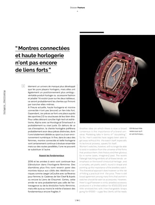 | 34 |
blement un univers de marque plus développé
que les pure players horlogers, mais elles ont
également un positionnement plus ambigu :
véritable produit horloger ou accessoire fashion
et jetable ? A vouloir jouer sur les deux tableaux,
ce seront probablement les clientes qui finiront
par trancher elles-mêmes.
A l’heure actuelle, haute horlogerie et montre
connectée n’ont pas (encore) un lien très fort.
Cependant, ces pièces se font une place auprès
des sportives 2.0 ou soucieuses de leur bien-être.
Pour celles désirant concilier high-tech et esthé-
tisme, Alpina avec sa Horological Smartwach a
probablement su viser juste. En dehors de ce
cas d’exception, la cliente horlogère préférera
probablement avoir deux pièces distinctes, dont
l’une totalement dédiée au sport ou à son envi-
ronnement numérique. In fine, dans le cœur des
femmes, montre connectée et belle horlogerie
vont certainement continuer à évoluer ensemble
mais sur des routes parallèles, l’une ne pouvant
se substituer à l’autre.
Asseoir les fondamentaux
2016 et les années à venir vont continuer leur
(r)évolution dans l’horlogerie féminine. Des
diamètres plus fins vont revenir parer des
montres-bijoux aux côtés des rééditions ico-
niques comme Jaeger LeCoultre avec sa Reverso
pour femme, la Cadenas de Van Cleef & Arpels
ou encore la Liens de Chaumet. Certes, cette
année ne sera probablement pas celle de l’ex-
travagance ou de la révolution horlo-féminine,
mais elle aura au moins le mérite d’asseoir des
fondamentaux encore fragiles. ◊
Another idea on which there is now a broad
consensus is the importance of a brand uni-
verse. Marketing talks in terms of “ storytelling ”.
So far, men’s watches have largely been able to
get away without this : the watch itself, especially
its technical prowess, speaks for itself.
Women’s watches, however, will no longer be able
to exist in isolation from the universe of the firms
that produce them, their history and their glorious
(or in some cases, imaginary) past. The recent
Fabergé hatchling exhibits all of these trends : an
emphasis on the brand’s historical heritage ; and
a complex, yet poetic watch, round in shape and
pointing up the importance of the jewellerywatch.
This theoretical approach does however run the risk
of hitting a practical limit : the price. There is still
broad agreement among manyfirms that women’s
watches should be seen as accessories. However,
there’s a gulf between a richly-jewelled accessory
produced in a limited edition for €500,000 and
little wristwatches with interchangeable straps
going for €1000 – a gap few clients will be ready
“ Montres connectées
et haute horlogerie
n’ont pas encore
de liens forts ”
l 3 l Richard Mille
restera quoi qu’il
en soit technique…
>
Dossier Feature
_
Horlogerie-Watchmaking
 
