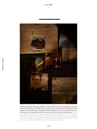 | 40 |
Patrimoine-Héritage
Regard Look
_
Titulaire de l’orgue de l’église de La Madeleine depuis 1979, François-Henri Houbart, succède ainsi
à Camille Saint-Saëns et à Gabriel Fauré sur cet instrument de soixante jeux répartis sur quatre
claviers, fort de 4 426 tuyaux. Inauguré en 1846, cet orgue est aujourd’hui classé Monument
Historique. Il est la deuxième maison du musicien, dont la carrière est internationale. Camille
Saint-Saëns and Gabriel Fauré were among the organists at La Madeleine Church to have pre-
ceded François-Henri Houbart, the incumbent since 1979. It boasts sixty stops on four separate
manuals – and 4,426 pipes. Inaugurated in 1846, the organ is now listed as a Historic Monument,
and is like a second home for the musician, who has an international career.
 