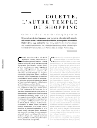 | 46 |
Boutique Retail
_
C O L E T T E ,
L ’ A U T R E T E M P L E
D U S H O P P I N G
C o l e t t e – t h e a l t e r n a t i v e s h o p p i n g s h r i n e
Désormais ancré dans le paysage local et, même, international, le pionnier
des concept-stores célèbrera, l’année prochaine, sonvingtième anniversaire.
Histoire d’une saga parisienne. Now firmly rooted in the local landscape,
and indeed internationally, the concept store pioneer will be celebrating its
twentieth anniversary next year. We look back at an epic Parisian saga.
Colette Rousseaux et sa fille Sarah
Andelman sont les cofondatrices du
temple du shopping parisien, Colette,
situé au numéro 273 de la rue Saint Honoré.
Souriantes et discrètes, elles arborent, depuis
qu’on les connaît, la même coupe à la garçonne.
La mère est à la gestion, la fille aux achats.
Derrière des fonctions bien terre à terre, elles
ont surtout réussi à se forger une image in-
saisissable. Appliquant le mantra « pour vivre
heureuses, vivons cachées », elles accordent peu
d’interviews. D’ailleurs, lorsqu’on demande à
les rencontrer, le service de presse nous répond
qu’elles ne souhaitent pas être médiatisées et
qu’il n’existe aucune photo d’elles.
Avant que l’aventure ne commence pour de
bon, Colette avait sa boutique dans le sentier.
Et Sarah faisait l’école du Louvre. Un jour de
1997, mère et fille décident de louer un local en
dessous de leur appartement, afin d’y présenter
tous les produits qu’elles aiment et qu’on ne
trouve pas forcément à Paris. Malgré leur flair,
il n’est pas certain qu’elles aient un jour ima-
giné avoir plus de 120 salariés à leur actif. Dès
les débuts, Sarah, acheteuse et dénicheuse, a
pour objectif de mettre dans la lumière ceux
qui sont dans l’ombre et en qui elle croit. Ce
qui n’était au début qu’une adresse qu’on se
passait sous le manteau, obtient rapidement
une renommée mondiale. On vient des quatre
coins de la planète pour découvrir les dernières
tendances. Temple de la « hype » de la rue Saint-
Honoré, Colette en chamboule rapidement son
univers  trop chic et trop guindée.
Colette Rousseaux and her daughter Sarah
Andelman are the co-founders of Colette,
the Parisian shopping shrine at 273 Rue Saint
Honoré. Ever since we first met them, both these
two discrete, smilingwomen have sportedthe same
shingle bob cut. Colette deals with management,
Sarahwithpurchasing.Butasidefromthesemundane
tasks,they’vesucceededinweavingawebofmystery
aroundthemselves. Faithfultothe maxim of“ to live
happy,livehidden ”,theygivefewinterviews.Whenwe
askedtomeetthem,theirmediadepartmentreplied
that they did not want any mass coverage, adding
that there would be no photos of them.
Before the adventure really got going, Colette had
herown boutique along theway,while Sarahwas at
the prestigious Ecole du Louvre school. One day in
1997, motherand daughterdecidedto rent premises
belowtheirapartmentandstockalltheproductsthey
liked that were hard or impossible to find in Paris.
Theirflairwasindisputable,butitseemsunlikelythat
they ever envisaged 120 people would be working
for them one day. Right from the start, Sarah, the
purchaser and scout, sought to focus on those she
believedinthatweren’tinthelimelight.Whatstarted
outasanaddresspassedfurtivelyfromonesatisfied
customerto anotherquicklybecameworldfamous.
People came from all overthe globe to discoverthe
latesttrends.Whenthe Rue Saint-Honoré premises
became a shrine to hype, Colette lost no time in
revolutionising an environment that had become
too snobby and too starchy.
Colette is a pioneer in concept stores – somewhere
youcaneat,orread,orbuyclothes,perfume,astereo,
ortheverylatest mobile phone. When you go there,
Par-byOmbelinedeLouvignyMode-Fashion
 