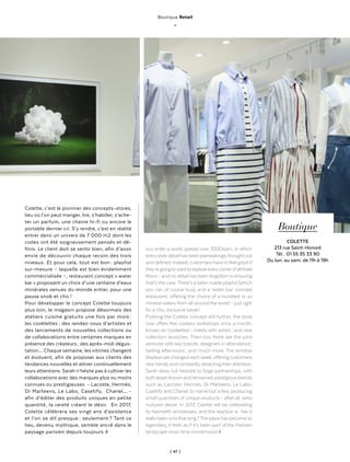 | 47 |
Boutique Retail
_
Colette, c’est le pionnier des concepts-stores,
lieu où l’on peut manger, lire, s’habiller, s’ache-
ter un parfum, une chaine hi-fi ou encore le
portable dernier cri. S’y rendre, c’est en réalité
entrer dans un univers de 7 000 m2 dont les
codes ont été soigneusement pensés et dé-
finis. Le client doit se sentir bien, afin d’avoir
envie de découvrir chaque recoin des trois
niveaux. Et pour cela, tout est bon : playlist
sur-mesure – laquelle est bien évidemment
commercialisée –, restaurant concept « water
bar » proposant un choix d’une centaine d’eaux
minérales venues du monde entier, pour une
pause snob et chic !
Pour développer le concept Colette toujours
plus loin, le magasin propose désormais des
ateliers cuisine gratuits une fois par mois :
les cooklettes ; des rendez-vous d’artistes et
des lancements de nouvelles collections ou
de collaborations entre certaines marques en
présence des créateurs ; des après-midi dégus-
tation… Chaque semaine, les vitrines changent
et évoluent, afin de proposer aux clients des
tendances nouvelles et attirer continuellement
leurs attentions. Sarah n’hésite pas à cultiver les
collaborations avec des marques plus ou moins
connues ou prestigieuses - Lacoste, Hermès,
Dr Marteens, Le Labo, Casetify, Chanel… -
afin d’éditer des produits uniques en petite
quantité, la rareté créant le désir. En 2017,
Colette célèbrera ses vingt ans d’existence
et l’on se dit presque : seulement ? Tant ce
lieu, devenu mythique, semble ancré dans le
paysage parisien depuis toujours. ◊
you enter a world spread over 7000sqm, in which
everystyledetailhasbeenpainstakinglythoughtout
and defined. Indeed, customers haveto feel good if
they’regoingtowanttoexploreeverycornerofallthree
floors – and no detail has beenforgotten in ensuring
that’s the case.There’s a tailor-made playlist (which
you can of course buy), and a ‘water bar’ concept
restaurant, offering the choice of a hundred or so
mineral waters from all around the world – just right
for a chic, exclusive break !
Pushing the Colette concept still further, the store
now offers free cookery workshops once a month,
known as ‘cooklettes’ ; meets with artists ; and new
collection launches. Then too, there are the joint
ventures with key brands, designers in attendance ;
tasting afternoons ; and much more. The window
displays are changed eachweek, offering customers
newtrends and constantlyattractingtheirattention.
Sarah does not hesitate to forge partnerships, with
bothlesserknownandrenowned,prestigiousbrands
such as Lacoste, Hermès, Dr Marteens, Le Labo,
Casetify and Chanel, to name but a few, producing
small quantities of unique products – after all, rarity
nurtures desire. In 2017, Colette will be celebrating
its twentieth anniversary, and the reaction is : has it
reallybeen onlythat long ?The place has become so
legendary, it feels as if it’s been part of the Parisian
landscape since time immemorial. ◊
Boutique
COLETTE
213 rue Saint-Honoré
Tél. : 01 55 35 33 90
Du lun. au sam. de 11h à 19h
 