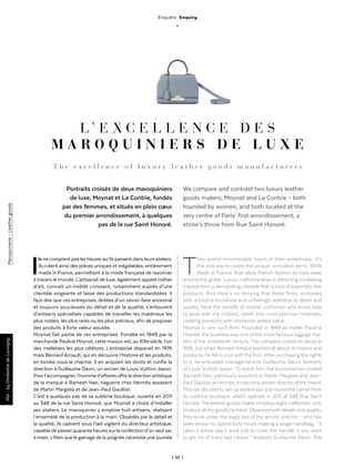 | 50 |
Maroquinerie-Leathergoods
Enquête Enquiry
_
Ils ne comptent pas les heures qu’ils passent dans leurs ateliers.
Ils créent ainsi des pièces uniques et inégalables, entièrement
made in France, permettant à la mode française de rayonner
à travers le monde. L’artisanat de luxe, également appelé métier
d’art, connaît un intérêt croissant, notamment auprès d’une
clientèle exigeante et lasse des productions standardisées. Il
faut dire que ces entreprises, dotées d’un savoir-faire ancestral
et toujours soucieuses du détail et de la qualité, s’entourent
d’artisans spécialisés capables de travailler les matériaux les
plus nobles, les plus rares ou les plus précieux, afin de proposer
des produits à forte valeur ajoutée.
Moynat fait partie de ces entreprises. Fondée en 1849 par la
marchande Pauline Moynat, cette maison est, au XIXe siècle, l’un
des malletiers les plus célèbres. L’entreprise disparaît en 1976
mais Bernard Arnault, qui en découvre l’histoire et les produits,
en tombe sous le charme. Il en acquiert les droits et confie la
direction à Guillaume Davin, un ancien de Louis Vuitton Japon.
Pourl’accompagner, l’homme d’affaires offre la direction artistique
de la marque à Ramesh Nair, naguerre chez Hermès assistant
de Martin Margiela et de Jean-Paul Gaultier.
C’est à quelques pas de sa sublime boutique, ouverte en 2011
au 348 de la rue Saint Honoré, que Moynat a choisi d’installer
ses ateliers. Le maroquinier y emploie huit artisans, réalisant
l’ensemble de la production à la main. Obsédés par le détail et
la qualité, ils opèrent sous l’œil vigilent du directeur artistique,
capable de passerquarante heures surla confection d’un seul sac
à main. « Rien que le gainage de la poignée nécessite une journée
Par-byOmbelinedeLouvigny
L ’ E X C E L L E N C E D E S
M A R O Q U I N I E R S D E L U X E
Portraits croisés de deux maroquiniers
de luxe, Moynat et La Contrie, fondés
par des femmes, et situés en plein cœur
du premier arrondissement, à quelques
pas de la rue Saint Honoré.
T h e e x c e l l e n c e o f l u x u r y l e a t h e r g o o d s m a n u f a c t u r e r s
We compare and contrast two luxury leather
goods makers, Moynat and La Contrie – both
founded by women, and both located at the
very centre of Paris’ first arrondissement, a
stone’s throw from Rue Saint Honoré.
They spend innumerable hours in their workshops : it’s
the only way to create the unique, unrivalled items, 100%
Made in France, that allow French fashion to hold sway
around the globe. Luxury craftsmanship is attracting increasing
interest from a demanding clientele that is tired of assembly-line
products. And there’s no denying that these firms, endowed
with ancestral knowhow and unfailingly attentive to detail and
quality, have the benefit of master craftsmen who know how
to work with the noblest, rarest and most precious materials,
creating products with immense added value.
Moynat is one such firm. Founded in 1849 by trader Pauline
Moynat, the business was one of the most famous luggage ma-
kers of the nineteenth century. The company closed its doors in
1976, but when Bernard Arnault learned all about its history and
products, he fell in love with the firm. After purchasing the rights
to it, he entrusted management to Guillaume Davin, formerly
of Louis Vuitton Japan. To assist him, the businessman invited
Ramesh Nair, previously assistant to Martin Margiela and Jean-
Paul Gaultier at Hermès, to become artistic director ofthe brand.
Moynat decided to set up workshops just round the corner from
its sublime boutique, which opened in 2011 at 348 Rue Saint
Honoré. The leather goods maker employs eight craftsmen, who
produce all the goods by hand. Obsessed with details and quality,
they work under the eagle eye of the artistic director – who has
been known to spend forty hours making a single handbag. “ It
takes a whole day’s work just to cover the handle, if you want
to get rid of every last crease, ” explains Guillaume Davin. The
 