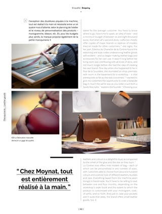 | 52 |
Enquête Enquiry
_
“ Chez Moynat, tout
est entièrement
réalisé à la main. ”
l 3 l La fabrication manuelle
demeure un gage de qualité.
l’exception des doublures piquées à la machine,
tout est réalisé à la main et nécessite entre un et
quatre mois d’attente, selon le planning de l’atelier
et le niveau de personnalisation des produits –
monogramme, blason, etc. Et, pour les budgets
plus serrés, la marque propose également de la
petite maroquinerie. ◊
dable for the average customer. You have to know
where to go, have time to spare, an idea of sizes – and
a minimum budget of between six and eight thousand
euros. And when all’s said and done, craftsmen merely
offer copies of major brands or replicas of models
they’ve made for other customers, ” she sighs. For
her part, Edwina de Charrette de la Contrie found the
reasoning and style codes underpinning leather goods
self-evident – and so began making leather bags and
accessories for her own use. It wasn’t long before her
living room was overflowing with all kinds of skins, and
not much longer before she had the idea of creating
her own brand. One day when she happened to be in
Rue de la Sourdière, she stumbled on shop premises
with room in the basement for a workshop – a vital
prerequisite as far as she was concerned. “ I wanted to
give my customers the opportunity to order a bespoke
bag in much the same way as you order a suit from a
Savile Rowtailor, ” explains the founder. “ Choosing your
leathers and colours is a delightful ritual, accompanied
by the smell of the glue and the dye as they burn. ”
La Contrie now offers nine models of bag – each of
which can be personalised in any number of ways,
with customers able to choose from around a hundred
colours and a whole host of different leathers, buckles
and zips. Everything (apart from the machine-sewn
linings) is handmade. You’ll have to be willing to wait
between one and four months, depending on the
workshop’s order book and the extent to which the
product is customised with your monogram, coat-
of-arms, and so forth. And just in case your pockets
aren’t quite that deep, the brand offers small leather
goods, too. ◊
>
Maroquinerie-Leathergoods
 