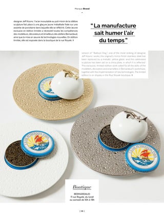 | 59 |
ThèmeAnglais-Francais
Marque Brand
_
Boutique
BERNARDAUD
11 rue Royale, du lundi
au samedi de 10h à 19h
designerJeffKoons : l’acierinoxydable au poli miroirde la célèbre
sculpture fait place à une glaçure jaune métallisée fixée sur une
assiette de porcelaine dans laquelle elle se réfléchit. Cette œuvre
exclusive en édition limitée a nécessité toutes les compétences
desmodeleurs,décorateursetémailleursdesateliersBernardaud,
ainsi que la mise en œuvre de technologies nouvelles. En édition
limitée, elle est exposée dans la boutique de la rue Royale. ◊
“ La manufacture
sait humer l’air
du temps ”
version of “ Balloon Dog ”, one of the most striking of designer
Jeff Koons’ works, the original’s mirror-finish stainless steel has
been replaced by a metallic yellow glaze, and the celebrated
sculpture has been set on a china plate, in which it is reflected.
This exclusive, limited-edition work called for all the skills of the
modellers, decorators and enamellers in Bernardaud’sworkshops,
togetherwiththe implementation ofnewtechnologies.The limited
edition is on display in the Rue Royale boutique. ◊
 