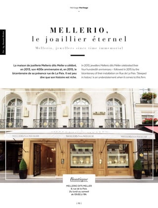 ThèmeAnglais-Francais
| 70 |
Héritage Heritage
_
M E L L E R I O ,
l e j o a i l l i e r é t e r n e l
M e l l e r i o , j e w e l l e r s s i n c e t i m e i m m e m o r i a l
La maison de joaillerie Mellerio dits Meller a célébré,
en 2013, son 400e anniversaire et, en 2015, le
bicentenaire de sa présence rue de La Paix. Il est peu
dire que son histoire est riche.
Par-byRomainRivière
Boutique
MELLERIO DITS MELLER
9, rue de la Paix.
Du lundi au samedi
de 10h30 à 19h.
In2013,jewellersMellerioditsMellercelebratedtheir
fourhundredthanniversary–followedin2015bythe
bicentenaryoftheirinstallationonRuedeLaPaix.‘Steeped
inhistory’isanunderstatementwhenitcomestothisfirm.
 