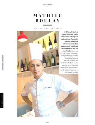 | 72 |
Gastronomie-Gastronomy
Portrait Portrait
_
M A T H I E U
B O U L A Y
A 23 ans, le chef du
Louvre Bouteille exerce
une cuisine classique et
authentique. Rencontre
avec un passionné,
valeur montante de la
gastronomie parisienne
et qui ne cache pas son
rêve d’étoile. Aged just
23, the Louvre Bouteille’s
chef practises authentic,
traditional cuisine.
We met up with this
enthusiast who’s on the
up and up in the world
of Parisian gastronomy –
and making no secret of
his dream of stars.
E n r o u t e f o r t h e s t a r s
Par-byRomainRivière
 
