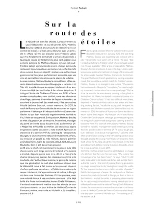 | 73 |
Gastronomie-Gastronomy
Portrait Portrait
_
S u r l a
r o u t e d e s
é t o i l e s
Le hasard fait bien les choses. Lorsqu’il entre au
Louvre Bouteille, ce jour de janvier 2015, Mathieu
Boulay s’attend à tout sauf à en ressortir avec un
contrat de travail. « J’étais venu déjeuner avec un ami »,
dit-il. « Mais j’ai fini par discuter avec Frédéric Lebel,
qui m’a finalement demandé si j’étais disponible. »
Quelques coups de téléphones plus tard, passés aux
anciens patrons de Mathieu Boulay, le tour est joué :
Frédéric Lebel, sommelier de renom et alors patron du
restaurant depuis quelques semaines, lui confie les clefs
de sa cuisine. Avec un objectif : réaliser une authentique
gastronomie française, parfaitement accordée avec ses
vins et permettant de retrouver le plaisir de la table.
La vraie cuisine, Mathieu Boulay la connaît bien. « Mes pa-
rents étaient restaurateurs en Bourgogne », raconte-t-il.
Très tôt, le voilà éduqué au respect du terroir. A six ans,
il montre déjà des aptitudes à la cuisine. A quinze, il
intègre l’école de Château-Chinon, en BEP. « Deux
années compliquées, sans confort, sans eau chaude ni
chauffage, passées à travailler de façon acharnée », se
souvient le jeune chef. Les week-end, il les passe chez
l’étoilé Jérôme Brochot, « mon mentor ». En 2011, le
natif de Rosny-sur-Seine décide de retourner en région
parisienne. Il débarque à l’aéroport de Roissy Charles-de-
Gaulle : lui qui était habitué à la gastronomie, le voilà au
Flo, à faire de la quantité. Sans passion, Mathieu Boulay
se met à la gestion, et se retrouve, finalement, manager
du point de vente sous douane Exki, au terminal 2F.
« Malgré les difficultés du métier, j’ai beaucoup appris
en gestion à cette occasion », note le chef. Après un an
d’exercice à la section VIP du catering de l’aéroport du
Bourget, le jeune homme retourne finalement à Paris,
où il trouve un poste au Très Honoré, dans le premier
arrondissement. Avant de rejoindre, début 2015, le Louvre
Bouteille, dont il est désormais associé.
A 23 ans, le chef est maintenant à sa place. A la tête
d’une cuisine qu’il dirige comme il l’entend. « Ma cuisine
a évolué, depuis que je suis ici », dit-il. « Mais j’ai la
chance de pouvoir exercer des classiques comme je le
souhaite, de l’authentique cuisine, le genre de cuisine
que ma génération ne sait plus pratiquer depuis que
la téléréalité nous a fait croire qu’on pouvait devenir
chef en quelques semaines... » Fidèle à ses valeurs de
respect du terroir, il s’approvisionne lui même, à Rungis
où dans une ferme des Yvelines. Et il se prépare, avec
une volonté féroce, à ses prochains concours : s’il a déjà
brillé à la finale nationale des Jeunes Chefs Rôtisseurs,
il entend maintenant mettre tous les atouts de son
côté pour obtenir, un jour, le titre de Meilleur Ouvrier de
France et, même, une étoile au Michelin. « J’y travaille »,
assure-t-il. ◊
Fateisagreatprovider.WhenhewalkedintotheLouvre
Bouteille restaurant in January 2015, the last thing
Mathieu Boulay was expecting was to leave with a
job. “ I’d come to have lunch with a friend, ” he says. “ But
I ended up talking to Frédéric Lebel, who eventually asked
me if I was available. ” After a few phonecalls to Mathieu
Boulay’sformeremployers,itwasinthebag :Lebel,awell-
knownwinewaiterwhohadbeeninchargeoftherestaurant
for a few weeks, handed Mathieu the keys to the kitchen.
Thegoal ?AuthenticFrenchgastronomy,servingenjoyable
meals that would be a perfect match for Frédéric’s wines.
Mathieu Boulay is no stranger to real cuisine. “ My parents
hadarestaurantinBurgundy, ”heexplains,“ soIwasbrought
up to respect local produce from a very early age ”. By the
time he was six, he was already proving to be gifted in
the kitchen. At fifteen, he started a vocational course at a
Château-Chinon school. “ I had two difficult years there,
deprived of home comforts such as hot water and hea-
ting, working flat out, ” recalls the young chef. He spent his
weekends with Michelin-starred chef Jérôme Brochot, his
mentor. In 2011, the native of Rosny-sur-Seine decided to
return to the Paris region. His first port of call was Roissy
Charles-de-Gaulle airport : although gourmet cookingwas
his thing, he found himself doing mass catering at the Flo
brasserie there. For want of enthusiasm, Mathieu Boulay
turned his hand to management and ended up running
the Exki airside outlet in terminal 2F. “ It was a tough job,
but I did learn a lot about management, ” says the chef.
Afteranotheryearworking in theVIPcatering section at Le
Bourget airport, the young man finally went back to Paris
itself, where he found a job at the Très Honoré, in the first
arrondissement, before movingto Louvre Bouteille,where
he is now a partner, in early 2015.
At23,thechefhasatlastfoundhisrightfulplace :incharge
of a kitchen that he runs his own way. “ My cuisine has
moved on since I’ve been here, ” he says. “ But I’m still
luckyto be able to do traditional dishes just as I like them :
authentic cuisine – the kind ofcooking that mygeneration
no longer knows how to do, having been taught by reality
TVthat anyone can become a chef in a matter ofweeks. ”
Faithfulto his precept ofrespectforlocal produce, Mathieu
sources his products himself at Rungis, or from a farm in
the Yvelines – and all the while, is preparing determinedly
for his upcoming competitions. Having already put on a
brilliantperformanceatthenational‘YoungChefsRôtisseurs’
contest,henowintendstoensuretheoddsareinhisfavour
to win a Meilleur Ouvrier de France Craftsmanship Award
one daysoon – oreven a Michelin star. “ I’mworking on it, ”
he assures us. ◊
 