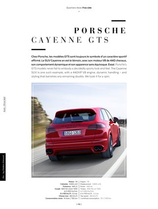 | 76 |
Quartiers libres Free side
_
P O R S C H E
C A Y E N N E G T S
Chez Porsche, les modèles GTS sont toujours le symbole d’un caractère sportif
affirmé. Le SUVCayenne en est le témoin, avec son moteurV8 de 440 chevaux,
son comportement dynamique et son apparence sans équivoque. Essai. Porsche’s
GTS models never fail to embody a decidedly sporty look and feel. The Cayenne
SUV is one such example, with a 440HP V8 engine, dynamic handling – and
styling that banishes any remaining doubts. We took it for a spin.
Par-byFrédéricEdmond
Moteur : V6
Cylindrée : 3 604 cm3
Puissance : 440 ch
Couple : 600 Nm entre 1 600
et 5 000 trs/min
0 à 100 km/h : 5,2 sec
Vitesse max : 262 km/h
Consommation mixte : 10 litres / 100 km
Engine  : V6
Displacement  : 3 605 cm3
Power  : 440 hp
Torque  : 600 Nm at 1 600
to 5 000 trs/min
0 to 100 km/h  : 5,2 sec
Top speed  : 262 km/h
Combined consumption  : 10 l / 100 km
Auto - Drivetest
 