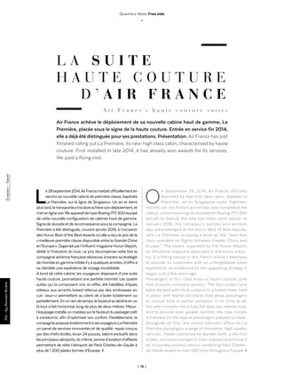 | 78 |
Quartiers libres Free side
_
L A S U I T E
H A U T E C O U T U R E
D ’ A I R F R A N C E
Air France achève le déploiement de sa nouvelle cabine haut de gamme, La
Première, placée sous le signe de la haute couture. Entrée en service fin 2014,
elle a déjà été distinguée pour ses prestations. Présentation. Air France has just
finished rolling out La Première, its new-high class cabin, characterised by haute
couture. First installed in late 2014, it has already won awards for its services.
We paid a flying visit.
Par-byRomainRivièreEvasion-Travel
Le29septembre2014,AirFrancemettaitofficiellementen
service sa nouvelle cabine de première classe, baptisée
La Première, sur la ligne de Singapour. Un an et demi
plustard,letransporteurtricoloreachèvesondéploiement,et
metenligneson19eappareildetypeBoeing777-300équipé
de cette nouvelle configuration de cabines haut de gamme.
Signederéussiteetdereconnaissancepourlacompagnie,La
Première a été distinguée, courant janvier 2016, à l’occasion
des Hurun Best ofthe BestAwards où elle a reçu le prix de la
« meilleure première classe disponible entre la Grande Chine
etl’Europe ».Organiséparl’influentmagazineHurunReport,
dédié à l’industrie du luxe, ce prix récompense cette fois la
compagnieaériennefrançaisedésireuse,àtraverssastratégie
demontéeengammeinitiéeilyaquelquesannées,d’offrirà
sa clientèle une expérience de voyage inoubliable.
A bord de cette cabine, les voyageurs disposent d’une suite
haute couture, promettant une parfaite intimité. Les quatre
suites qui la composent ont, en effet, été habillées d’épais
rideaux aux accents tweed retenus par des embrasses en
cuir : ceux-ci permettent au client de s’isoler totalement ou
partiellement.Enunriendetemps,lefauteuilsedéclineenun
lit tout à fait horizontal, long de plus de deux mètres. Mieux :
l’équipageinstalleunmatelassurlefauteuildupassagerprêt
à s’endormir, afin d’optimiser son confort. Parallèlement, la
compagnieproposeévidemmentàsesvoyageursLaPremière
un panel de services innovantes et de qualité : repas conçus
pardes chefs étoilés, écran 24 pouces, salons exclusifs dans
lesprincipauxaéroports,et,même,serviced’aviationd’affaires
permettant de relier l’aéroport de Paris Charles-de-Gaulle à
plus de 1 200 plates formes d’Europe. ◊
On September 29, 2014, Air France officially
launched its new first class cabin, dubbed La
Première, on its Singapore route. Eighteen
months on, the French airline has now completed the
rollout, commissioning its nineteenth Boeing 777-300
aircraft to feature the new top-class cabin layout. In
January 2016, the company’s success and acclaim
was acknowledged at the Hurun Best of Best Awards,
with La Première scooping a prize as the “ best first
class available on flights between Greater China and
Europe ”. The award, organised by the Hurun Report,
an influential magazine dedicated to the luxury indus-
try, is a fitting tribute to the French airline’s keenness
to provide its customers with an unforgettable travel
experience, as evidenced by the upgrading strategy it
began just a few years ago.
Passengers in this class enjoy a haute couture suite
that ensures complete privacy. The four suites have
been decked with thick curtains in a tweed style, held
in place with leather tie-backs that allow passengers
to choose total or partial seclusion. In no time at all,
the seat converts into a fully flat bed, two metres long.
And to provide even greater comfort, the crew installs
a mattress on the seat as passengers prepare to sleep.
Alongside all this, the airline naturally offers its La
Première passengers a range of innovative, high-quality
services : meals concocted by starred chefs, a 24-inch
screen, exclusive lounges in main airports and to top it
all, a business aviation service connecting Paris Charles-
de-Gaulle airport to over 1200 hubs throughout Europe. ◊
A i r F r a n c e ’ s h a u t e c o u t u r e s u i t e s
 