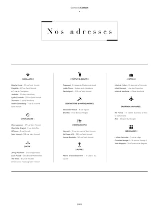 | 82 |
Contacts Contact
_
N o s a d r e s s e s
| JOAILLERIE |
Brigitte Ermel - 191 rue Saint Honoré
FreyWille - 167 rue Saint Honoré
et 5 rue de Castiglione
Jaubalet - 10, place Vendôme
Lydia Courteille - 231 rue Saint Honoré
Tournaire - 7, place Vendôme
Valérie Danenberg - 1 rue du marché
Saint Honoré
| HORLOGERIE |
Chronopassion - 271 rue Saint Honoré
Glashütte Original - 6 rue de la Paix
OChrono - 3 rue Perrault
Saint Honoré - 326 rue Saint Honoré
| MODE |
Jenny Packham - 2 rue d’Aguesseau
Louis Purple - 6 boulevard Malesherbes
The Nines - 8 rue de l’Arcade
et 162 rue du Faubourg Saint Honoré
| PARFUM & BEAUTE |
Fragonard-3-5squaredel’OpéraLouisJouvet
Joëlle Ciocco - 8 place de la Madeleine
Penhaligon’s - 209 rue Saint Honoré
| EBENISTERIE & MAROQUINERIE |
Alexandre Mareuil - 16 rue Vignon
Elie Bleu - 8 rue Boissy d’Anglas
| RESTAURANTS |
Nomad’s - 12 rue du marché Saint Honoré
Le Coupe d’Or - 330 rue Saint Honoré
Louvre Bouteille - 150 rue Saint Honoré
| AUTRE |
Mairie d’arrondissement - 4 place du
Louvre
| HOTELS |
Hôtel de Crillon - 10 place de la Concorde
Hôtel Mansart - 5 rue des Capucines
Hôtel de Vendome - 1 Place Vendôme
| AVIATION D’AFFAIRES |
Air France - 10 salons business à Rois-
sy-CDG et Orly
iXair - Aéroport du Bourget
| SEMINAIRES |
L’Hôtel Particulier - 7 rue de Liège
Eurosites George V - 28 avenue George V
Salle Wagram - 39-41 avenue de Wagram
 