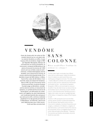 | 09 |
Au fil de l'histoire History
_
V E N D Ô M E
A peu de choses près, les suites du Ritz
auraient donné vue sur une place vide.
La colonne Vendôme, en effet, n’a pas
toujours été une évidence. Erigé en 1810
par Napoléon Bonaparte, désireux de
commémorer sa victoire à Austerlitz, ce
monument, composé de 98 tambours de
pierre et recouvert du bronze de 1 200
canons pris aux armées russes et autri-
chiennes, a d’abord été baptisé colonne
Austelitz, puis colonne de la Victoire, et
encore colonne de la Grande Armée. D’un
diamètre moyen de 3,60 mètres, il s’élève,
haut et fier, à plus de 44 mètres. A son
sommet, trône une statue de l’empereur.
Mais en 1871, lors de l’insurrection de la
Commune de Paris, le peintre Gustave
Courbet exige sa démolition, considé-
rant la colonne comme un monument de
barbarie, un symbole de force brute et de
fausse gloire, une affirmation du milita-
risme, une négation du droit international,
une insulte permanente des vainqueurs
aux vaincus et, enfin, comme un attentat
perpétuel à l’un des grands principes de
la République : la Fraternité. L’œuvre est
alors déboulonnée, pour n’être recons-
truite que deux ans plus tard.
Par-byBlancheRivière
S A N S
C O L O N N E
W h e r e w o u l d P l a c e Ve n d ô m e b e
w i t h o u t i t s c o l u m n  ?
The Ritz suites might conceivablyhave offered
views over an emptysquare ; indeed, theVendôme
Column’s destinyas a permanent fixture was
anything but a foregone conclusion.The monument
– made of 98 stone cylinders and covered with the
bronze of 1,200 cannons captured from the Russian
andAustrian armies – was erected byNapoleon
Bonaparte in 1810 to commemorate his victoryat
Austerlitz. It has also been known at various times as
theAusterlitz Column, theVictoryColumn and the
Column ofthe GrandeArmée. Standing proud at a
height of 44 metres, and with an average diameter
of 3.6 metres, it is topped bya statue ofthe Emperor
himself.
However, in 1871, during the Commune de Paris
uprising, painter Gustave Courbet demanded that
it be demolished, deeming the column to be a
monument to barbarity, a symbol of brute force and
vainglory, a celebration of militarism, a negation of
international law, a permanent insult bythe victors to
the vanquished, and an unmitigated assault on one
ofthe major principles ofthe Republic – Fraternity.
The structure was therefore dismantled, onlyto be
rebuilt two years later.
 