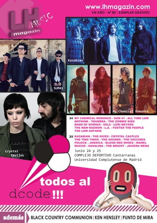 www.lhmagazin.com
                                           VIII AÑO - Nº 80 - EJEMPLAR GRATUITO




                              Kasabian




                      SUM41




                                                        My Chemical Romance
                              24 MY CHEMICAL ROMANCE - SUM 41 - ALL TIME LOW
                                 NOTHINK - TOUNDRA - THE ZOMBIE KIDS
                                 BAND OF HORSES - EELS - LORI MEYERS
                                 THE NEW RAEMON - L.A. - FOSTER THE PEOPLE
                                 THE LOW ANTHEM

                              25 KASABIAN - THE HIVES - CRYSTAL CASTLES
                                 THE TING TINGS - THE SOUNDS - THE VACCINES
                                 POLOCK - JAMAICA - BLOOD RED SHOES - MANEL
                                 MUCHO - HAVALINA - THE BRIGHT - JAVIERA MENA

Crystal                          Junio 24 y 25
   Castles                       COMPLEJO DEPORTIVO Cantarranas
                                 Universidad Complutense de Madrid




                todos al
                  !!!
además       BLACK COUNTRY COMMUNION|KEN HENSLEY|PUNTO DE MIRA
 