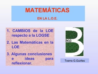 1. CAMBIOS de la LOE respecto a la LOGSE 2. Las Matemáticas en la LOE 3. Algunas conclusiones  e ideas para reflexionar. MATEMÁTICAS  EN LA L.O.E.   Txerra G.Guirles 
