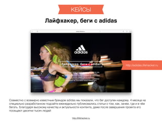 http://lifehacker.ru
КЕЙСЫ
Лайфхакер, беги с adidas
http://adidas.lifehacker.ru
Совместно с всемирно известным брендом adidas мы показали, что бег доступен каждому. 4 месяца на
специально разработанном подсайте еженедельно публиковались статьи о том, как, зачем, где и в чём
бегать. Благодаря высокому качеству и актуальности контента, даже после завершения проекта его
посещают десятки тысяч людей
 