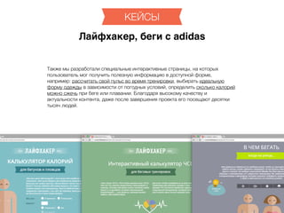 http://lifehacker.ru
Также мы разработали специальные интерактивные страницы, на которых
пользователь мог получить полезную информацию в доступной форме,
например: рассчитать свой пульс во время тренировки, выбирать идеальную
форму одежды в зависимости от погодных условий, определить сколько калорий
можно сжечь при беге или плавании. Благодаря высокому качеству и
актуальности контента, даже после завершения проекта его посещают десятки
тысяч людей.
КЕЙСЫ
Лайфхакер, беги с adidas
 