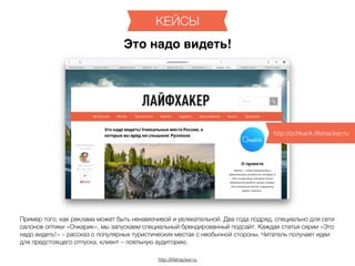 http://lifehacker.ru
КЕЙСЫ
Пример того, как реклама может быть ненавязчивой и увлекательной. Два года подряд, специально для сети
салонов оптики «Очкарик», мы запускаем специальный брендированный подсайт. Каждая статья серии «Это
надо видеть!» – рассказ о популярных туристических местах с необычной стороны. Читатель получает идеи
для предстоящего отпуска, клиент – лояльную аудиторию.
Это надо видеть!
http://ochkarik.lifehacker.ru
 