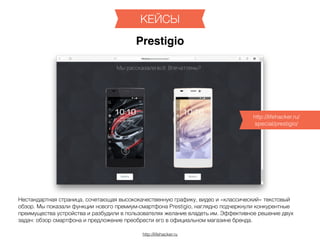 http://lifehacker.ru
КЕЙСЫ
Prestigio
Нестандартная страница, сочетающая высококачественную графику, видео и «классический» текстовый
обзор. Мы показали функции нового премиум-смартфона Prestigio, наглядно подчеркнули конкурентные
преимущества устройства и разбудили в пользователях желание владеть им. Эффективное решение двух
задач: обзор смартфона и предложение преобрести его в официальном магазине бренда.
http://lifehacker.ru/
special/prestigio/
 