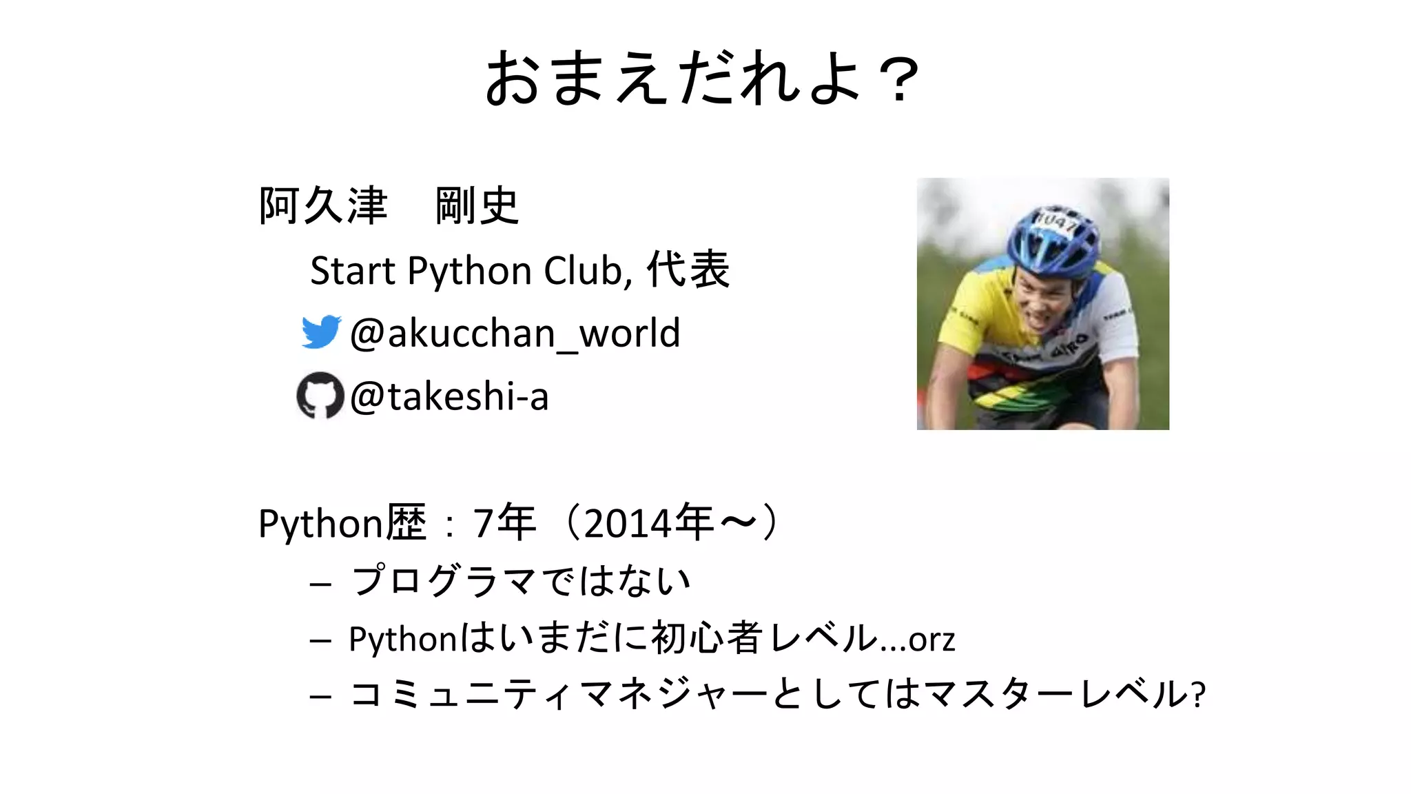 おまえだれよ？
阿久津 剛史
Start Python Club, 代表
– @akucchan_world
– @takeshi-a
Python歴：7年（2014年～）
– プログラマではない
– Pythonはいまだに初心者レベル...orz
– コミュニティマネジャーとしてはマスターレベル?
 