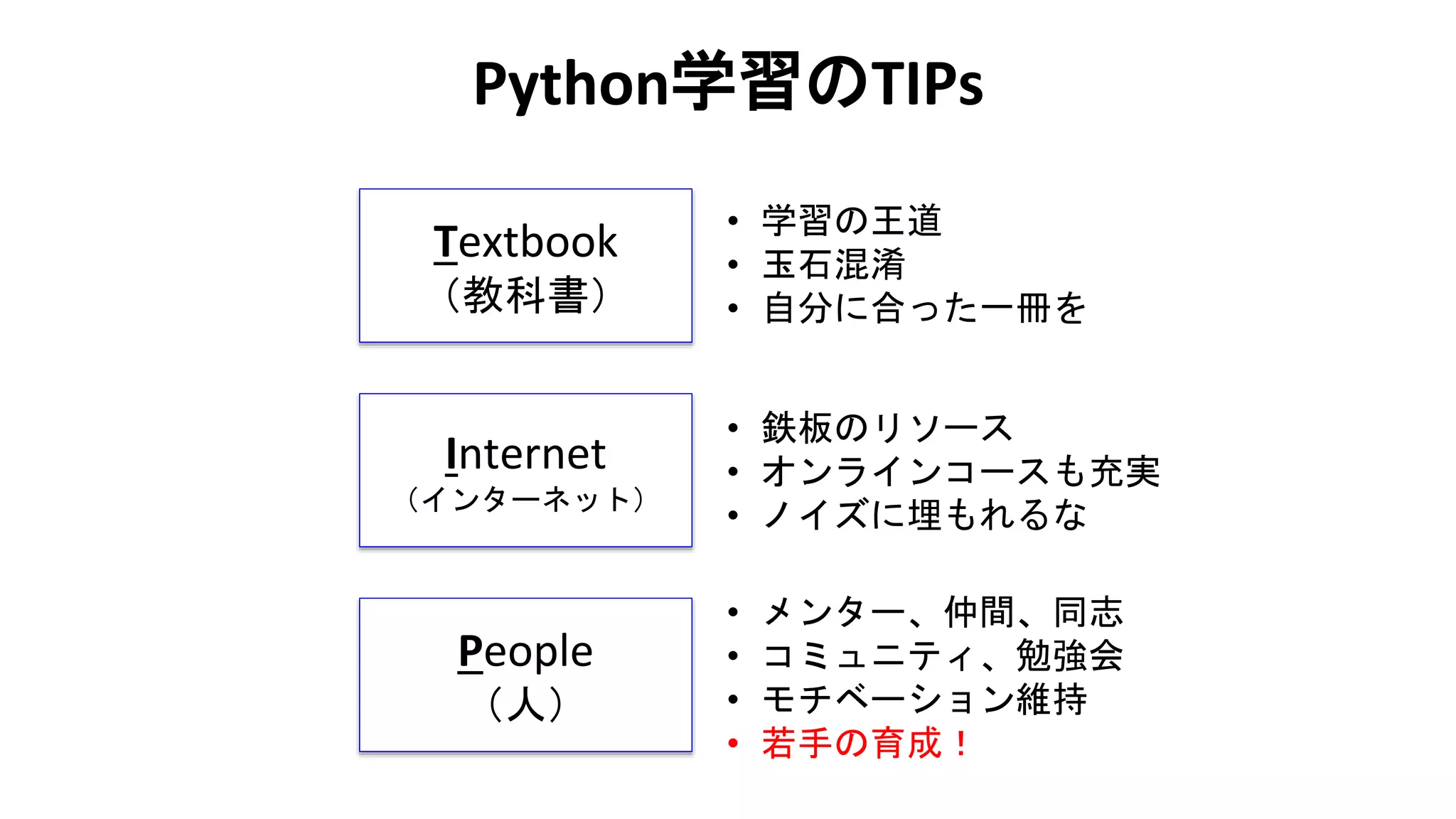 Python学習のTIPs
Textbook
（教科書）
Internet
（インターネット）
People
（人）
• 学習の王道
• 玉石混淆
• 自分に合った一冊を
• 鉄板のリソース
• オンラインコースも充実
• ノイズに埋もれるな
• メンター、仲間、同志
• コミュニティ、勉強会
• モチベーション維持
• 若手の育成！
 