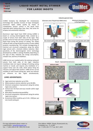 For more information please contact us: 
e-mail/WebEx: unimetllc@gmail.com 
Tel.: +7 (903) 920-41-90 / (903) 922-29-08 
Schematic view of liquid heart MHD stirrer Aluminum developed flow 
Without LHMS With LHMS 
Post address: 660041, Russia, Krasnoyarsk city, 
Svobodniy ave., 75, of.403 
tel: +7 (391) 201-77-77 int. 2017, 2039 
in the liquid heart 
www.unimetllc.ru 
UniMet Company has developed the revolutionary 
technology that provides increase of large rectangular 
aluminium ingots (slabs) quality by means of 
crystallization process control in the liquid heart 
especially while casting alloys 2xxx, 5xxx, 7xxx series for 
airspace and automotive industries. 
Aluminium ingot liquid heart MHD stirring (LHMS) is 
based on running electromagnetic field, created by a 
couple of stirrers from both sides of the ingot. They 
provide control of heat and mass transfer by stirring the 
liquid heart during the process of casting. This allows 
solving all tasks arising during the process of value added 
products manufacturing. This includes homogenizing of 
chemical and structural composition along the whole 
ingot volume with a dramatic defects reduction. Main 
peculiarity of the electromagnetic stirrer technology 
developed by UniMet is settings flexibility depending on 
the type of alloy, relatively low energy consumption, 
compact size, easiness of installation. 
LHMS stirrers are installed within the existing casting pit 
volume from both sides of the ingot. Inductors 
installation does not require redesign of existing casting 
machine or mould, and requires only installation of a 
support frame over the shaft, which allows fixing the 
inductors and adjust their position. LHMS stirrers can be 
installed at multi strand casting pits, while one inductor 
can influence on two ingots simultaneously. 
Ingot cycle time reduction up to 25%; 
Defect products volume reduction up to 30-40%; 
Chemical composition improvement along the whole 
ingot cross section; 
Control over the heat and mass transfer within ingot 
liquid heart; 
New alloys manufacturing possibility; 
Structural composition improvement along the whole 
ingot cross section; 
Economical effect could be up to 3 mln. USD/year per 
one mould casting pit. 
Inductor general view 
One strand casting table with LHMS Three strands casting table with LHMS 
Result – improved microstructure 
For more information please contact us: 
e-mail/WebEx: unimetllc@gmail.com 
Tel.: +7 (903) 920-41-90 / (903) 922-29-08 
Post address: 660041, Russia, Krasnoyarsk city, 
Svobodniy ave., 75, of.403 
tel: +7 (391) 201-77-77 int. 2017, 2039 
www.unimetllc.com 
Liquid 
Heart 
Metal 
Stirrer 
LIQUID HEART METAL STIRRER 
FOR LARGE INGOTS 
LHMS ADVANTAGES: 
>>> 
> 
>> 
> 
 