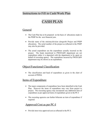 Instructions to Fill in Cash/Work Plan
CASH PLAN
General
• The Cash Plan has to be prepared on the basis of allocations made in
the PSDP for the next financial year.
• Provide name of the ministry/division alongwith Project and PSDP
allocations. The serial number of the project as reflected in the PSDP
may also be provided.
• The actual expenditure are the expenditure actually incurred on the
project. The funds transferred to PWD/C&W department are not
expenditure rather it is deposited with the department to be spent on
behalf of executing agency. The expenditure incurred by PWD/C&W
department may be shown as an expenditure.
Object/Functional Classification
• The classification and head of expenditure as given in the chart of
account of PIFRA
Items of Expenditure
• The major components of expenditure have been identified in the Cash
Plan. However the items of expenditure may vary from project to
project. The executing agency may incorporate any additional item of
expenditure as per approved items of expenditure given in the PC-I
• The executing agencies can further bifurcate an item of expenditure if
required.
Approved Cost as per PC-I
• Provide item-wise approved cost as reflected in the PC-I.
 