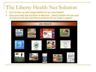 The Liberty Health Net Solution Isn’t it time we take responsibility for our own health? Give your body the nutrition it deserves.  Liberty Health net has over 16 natural and safe nutritional products for our body’s support. 