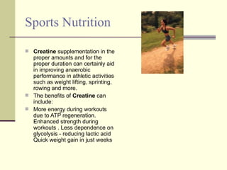 Sports Nutrition  Creatine  supplementation in the proper amounts and for the proper duration can certainly aid in improving anaerobic performance in athletic activities such as weight lifting, sprinting, rowing and more.  The benefits of  Creatine  can include: More energy during workouts due to ATP regeneration. Enhanced strength during workouts . Less dependence on glycolysis - reducing lactic acid  Quick weight gain in just weeks  