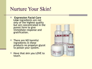 Nurture Your Skin! Expression Facial Care Line  ingredients are not only of the highest quality but are concentrated in the purest form to give immediate response and gratification. There are NO harmful ingredients in these products no propelyn glycol to poison your system. Have that skin you LOVE to touch. 