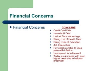 Financial Concerns CONCERNS Credit Card Debt Household Debt Lack of Personal savings Rising cost of Health Care Rising costs of Education Job Insecurities Pay checks unable to keep pace with inflation Unprepared for retirement Today we are faced with even higher taxes due to bailouts proposed! Financial Concerns 