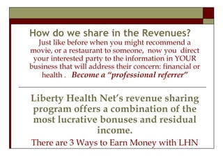 How do we share in the Revenues? Just like before when you might recommend a movie, or a restaurant to someone,  now you  direct your interested party to the information in YOUR business that will address their concern: financial or health .  Become a “professional referrer” Liberty Health Net’s revenue sharing program offers a combination of the most lucrative bonuses and residual income. There are 3 Ways to Earn Money with LHN 