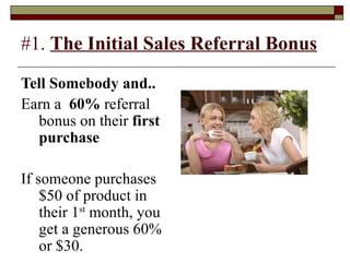 #1.  The Initial Sales Referral Bonus Tell Somebody and.. Earn a  60%  referral bonus on their  first purchase   If someone purchases $50 of product in their 1 st  month, you get a generous 60% or $30. 