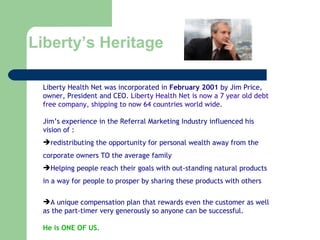 Liberty’s Heritage Liberty Health Net was incorporated in  February 2001  by Jim Price, owner, President and CEO.  Liberty Health Net is now a 7 year old debt free company, shipping to now 64 countries world wide. Jim’s experience in the Referral Marketing Industry influenced his vision of : redistributing the opportunity for personal wealth away from the corporate owners TO the average family Helping people reach their goals with out-standing natural products  in a way for people to prosper by sharing these products with others A unique compensation plan that rewards even the customer as well as the part-timer very generously so anyone can be successful. He is ONE OF US. 