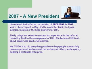 2007 - A New President Jim offered Shelly Ferree the position of  PRESIDENT in 2007 which  she accepted in May. Shelly moved her family to Lyons, Georgia, location of the head quarters for LHN. Shelly brings her extensive success and experience in the referral marketing field to the management of LHN. She believes LHN is  all about people and good relationships. Her VISION is to  do everything possible to help people successfully promote personal wellness and the wellness of others, while quickly building a profitable enterprise.  