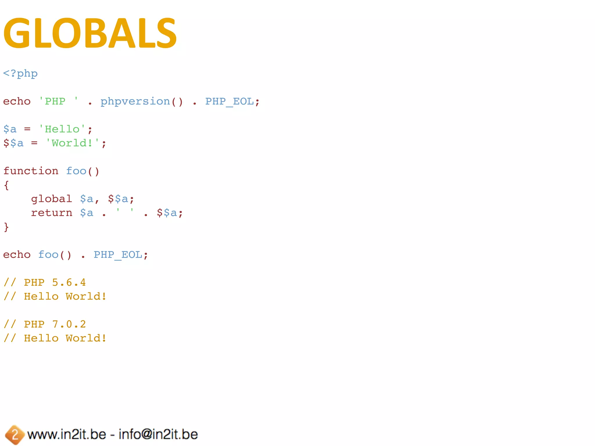 GLOBALS	(CONT.)
<?php
echo 'PHP ' . phpversion() . PHP_EOL;
$a = 'Hello';
$$a = 'World!';
function foo()
{
    global $a, ${$a};
    return $a . ' ' . ${$a};
}
echo foo() . PHP_EOL;
// PHP 5.6.4
// Hello World!
// PHP 7.0.2
// Hello World!
 