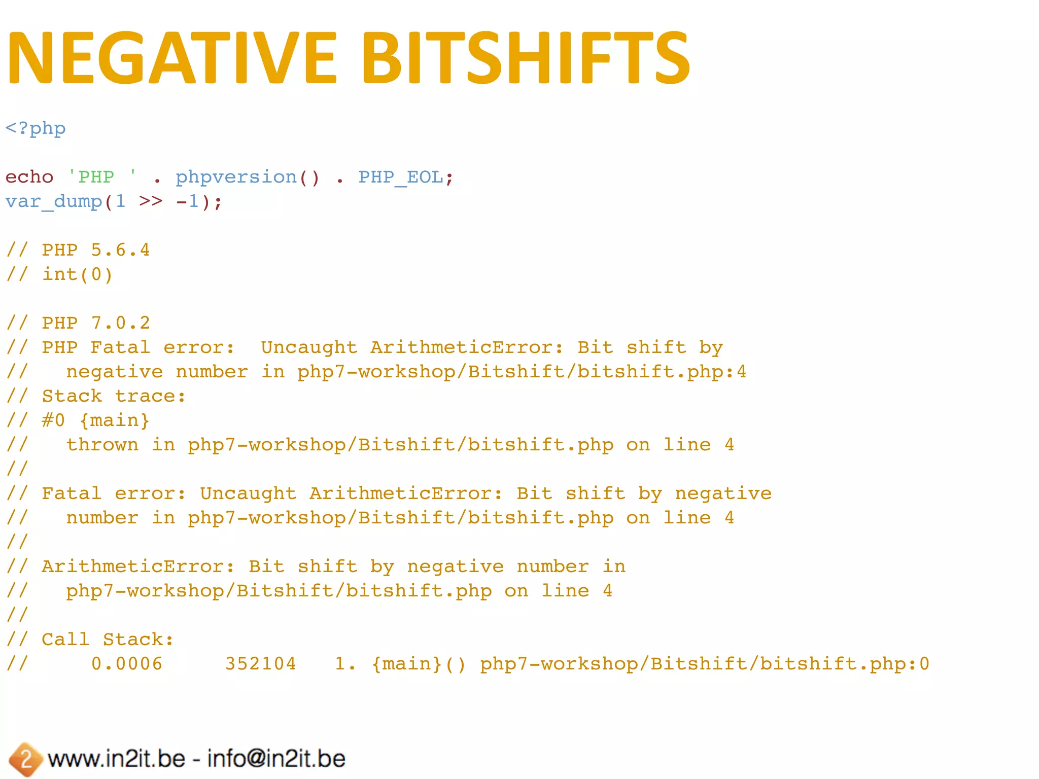 BITSHIFT	OVERFLOW
<?php
echo 'PHP ' . phpversion() . PHP_EOL;
$a = 0b11111111111111111111111111111111111111111111111111111111111111111111111111111
1111111111111111111111111111111111111111;
echo var_export($a >> 1, true) . PHP_EOL;
// PHP 5.3.29
// Parse error: syntax error, unexpected T_STRING in php7-workshop/Bitshift/
outofrangebit.php on line 3
// PHP 5.6.4
// 0
// PHP 7.0.2
// 0
 