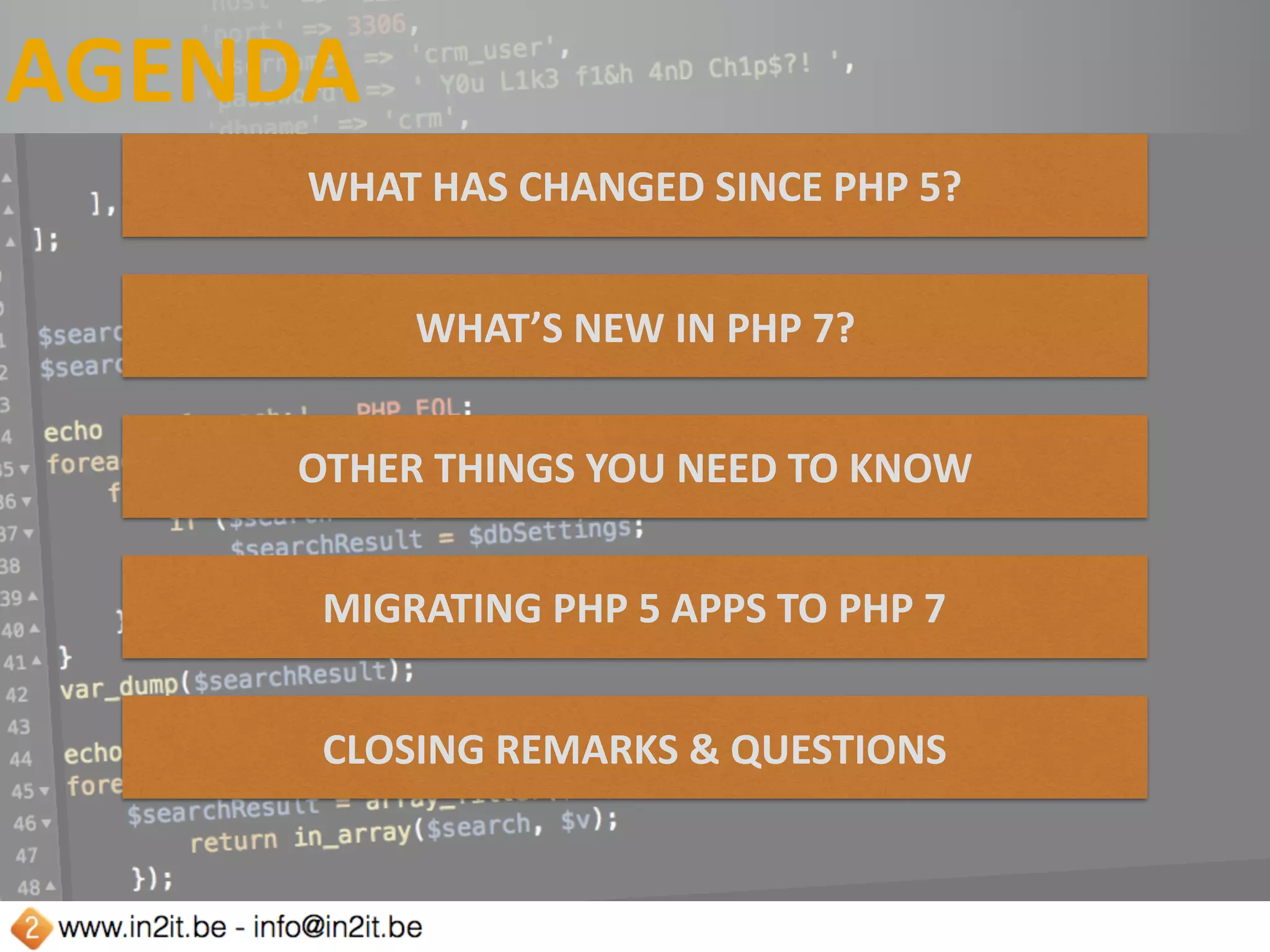 AGENDA
WHAT	HAS	CHANGED	SINCE	PHP	5?
WHAT’S	NEW	IN	PHP	7?
OTHER	THINGS	YOU	NEED	TO	KNOW
MIGRATING	PHP	5	APPS	TO	PHP	7
CLOSING	REMARKS	&	QUESTIONS
 